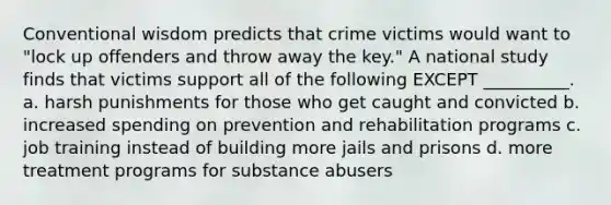 Conventional wisdom predicts that crime victims would want to "lock up offenders and throw away the key." A national study finds that victims support all of the following EXCEPT __________. a. harsh punishments for those who get caught and convicted b. increased spending on prevention and rehabilitation programs c. job training instead of building more jails and prisons d. more treatment programs for substance abusers