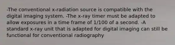 -The conventional x-radiation source is compatible with the digital imaging system. -The x-ray timer must be adapted to allow exposures in a time frame of 1/100 of a second. -A standard x-ray unit that is adapted for digital imaging can still be functional for conventional radiography