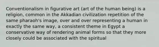 Conventionalism in figurative art (art of the human being) is a religion, common in the Akkadian civilization repetition of the same pharaoh's image, over and over representing a human in exactly the same way, a consistent theme in Egypt a conservative way of rendering animal forms so that they more closely could be associated with the spiritual