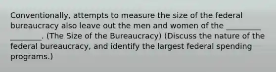 Conventionally, attempts to measure the size of the federal bureaucracy also leave out the men and women of the _________ ________. (The Size of the Bureaucracy) (Discuss the nature of the federal bureaucracy, and identify the largest federal spending programs.)