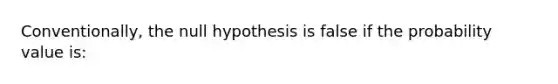 Conventionally, the null hypothesis is false if the probability value is: