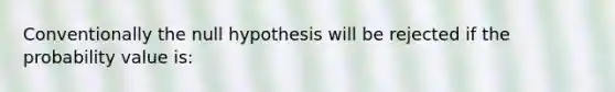 Conventionally the null hypothesis will be rejected if the probability value is: