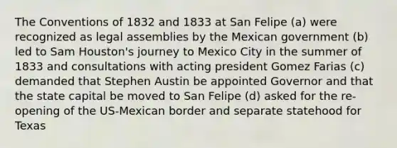 The Conventions of 1832 and 1833 at San Felipe (a) were recognized as legal assemblies by the Mexican government (b) led to Sam Houston's journey to Mexico City in the summer of 1833 and consultations with acting president Gomez Farias (c) demanded that Stephen Austin be appointed Governor and that the state capital be moved to San Felipe (d) asked for the re-opening of the US-Mexican border and separate statehood for Texas