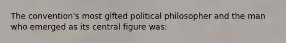 The convention's most gifted political philosopher and the man who emerged as its central figure was: