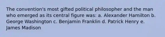 The convention's most gifted political philosopher and the man who emerged as its central figure was: a. Alexander Hamilton b. George Washington c. Benjamin Franklin d. Patrick Henry e. James Madison