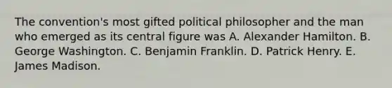 The convention's most gifted political philosopher and the man who emerged as its central figure was A. Alexander Hamilton. B. George Washington. C. Benjamin Franklin. D. Patrick Henry. E. James Madison.