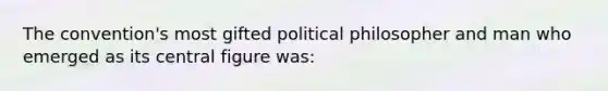 The convention's most gifted political philosopher and man who emerged as its central figure was: