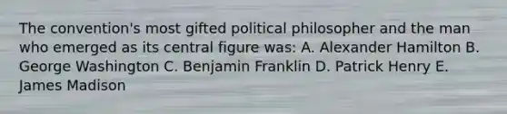 The convention's most gifted political philosopher and the man who emerged as its central figure was: A. Alexander Hamilton B. George Washington C. Benjamin Franklin D. Patrick Henry E. James Madison