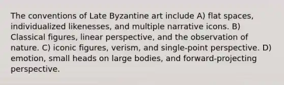 The conventions of Late Byzantine art include A) flat spaces, individualized likenesses, and multiple narrative icons. B) Classical figures, linear perspective, and the observation of nature. C) iconic figures, verism, and single-point perspective. D) emotion, small heads on large bodies, and forward-projecting perspective.