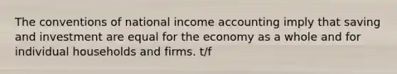 The conventions of national income accounting imply that saving and investment are equal for the economy as a whole and for individual households and firms. t/f