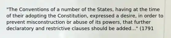 "The Conventions of a number of the States, having at the time of their adopting the Constitution, expressed a desire, in order to prevent misconstruction or abuse of its powers, that further declaratory and restrictive clauses should be added..." (1791