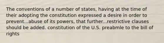 The conventions of a number of states, having at the time of their adopting the constitution expressed a desire in order to prevent...abuse of its powers, that further...restrictive clauses should be added. constitution of the U.S. preabmle to the bill of rights