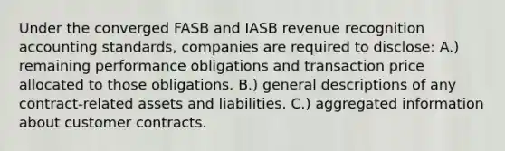 Under the converged FASB and IASB revenue recognition accounting standards, companies are required to disclose: A.) remaining performance obligations and transaction price allocated to those obligations. B.) general descriptions of any contract-related assets and liabilities. C.) aggregated information about customer contracts.