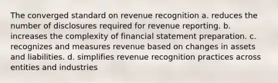 The converged standard on revenue recognition a. reduces the number of disclosures required for revenue reporting. b. increases the complexity of financial statement preparation. c. recognizes and measures revenue based on changes in assets and liabilities. d. simplifies revenue recognition practices across entities and industries