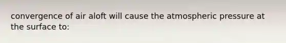 convergence of air aloft will cause the atmospheric pressure at the surface to: