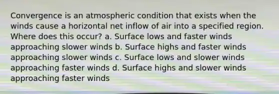 Convergence is an atmospheric condition that exists when the winds cause a horizontal net inflow of air into a specified region. Where does this occur? a. Surface lows and faster winds approaching slower winds b. Surface highs and faster winds approaching slower winds c. Surface lows and slower winds approaching faster winds d. Surface highs and slower winds approaching faster winds