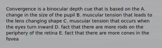 Convergence is a binocular depth cue that is based on the A. change in the size of the pupil B. muscular tension that leads to the lens changing shape C. muscular tension that occurs when the eyes turn inward D. fact that there are more rods on the periphery of the retina E. fact that there are more cones in the fovea