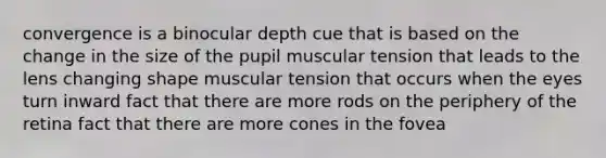 convergence is a binocular depth cue that is based on the change in the size of the pupil muscular tension that leads to the lens changing shape muscular tension that occurs when the eyes turn inward fact that there are more rods on the periphery of the retina fact that there are more cones in the fovea