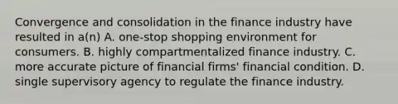 Convergence and consolidation in the finance industry have resulted in a(n) A. one-stop shopping environment for consumers. B. highly compartmentalized finance industry. C. more accurate picture of financial firms' financial condition. D. single supervisory agency to regulate the finance industry.