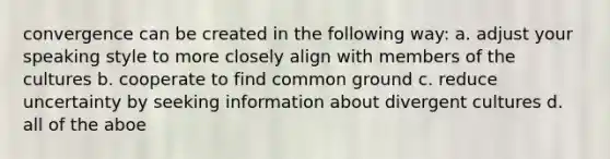 convergence can be created in the following way: a. adjust your speaking style to more closely align with members of the cultures b. cooperate to find common ground c. reduce uncertainty by seeking information about divergent cultures d. all of the aboe