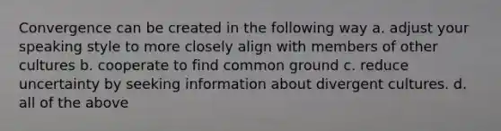 Convergence can be created in the following way a. adjust your speaking style to more closely align with members of other cultures b. cooperate to find common ground c. reduce uncertainty by seeking information about divergent cultures. d. all of the above