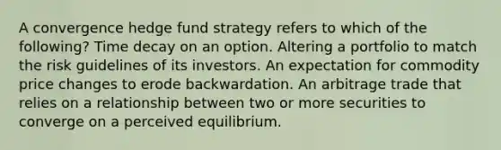 A convergence hedge fund strategy refers to which of the following? Time decay on an option. Altering a portfolio to match the risk guidelines of its investors. An expectation for commodity price changes to erode backwardation. An arbitrage trade that relies on a relationship between two or more securities to converge on a perceived equilibrium.