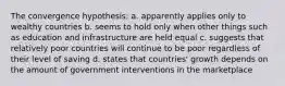 The convergence hypothesis: a. apparently applies only to wealthy countries b. seems to hold only when other things such as education and infrastructure are held equal c. suggests that relatively poor countries will continue to be poor regardless of their level of saving d. states that countries' growth depends on the amount of government interventions in the marketplace