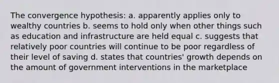 The convergence hypothesis: a. apparently applies only to wealthy countries b. seems to hold only when other things such as education and infrastructure are held equal c. suggests that relatively poor countries will continue to be poor regardless of their level of saving d. states that countries' growth depends on the amount of government interventions in the marketplace