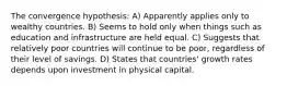 The convergence hypothesis: A) Apparently applies only to wealthy countries. B) Seems to hold only when things such as education and infrastructure are held equal. C) Suggests that relatively poor countries will continue to be poor, regardless of their level of savings. D) States that countries' growth rates depends upon investment in physical capital.