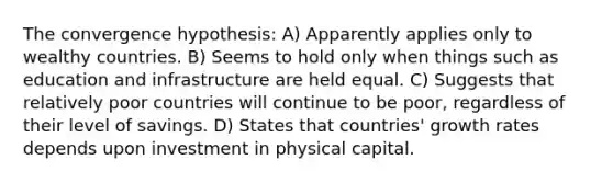 The convergence hypothesis: A) Apparently applies only to wealthy countries. B) Seems to hold only when things such as education and infrastructure are held equal. C) Suggests that relatively poor countries will continue to be poor, regardless of their level of savings. D) States that countries' growth rates depends upon investment in physical capital.