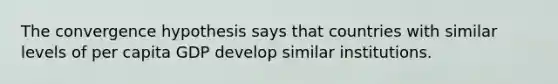 The convergence hypothesis says that countries with similar levels of per capita GDP develop similar institutions.