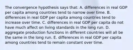 The convergence hypothesis says that: A. differences in real GDP per capita among countries tend to narrow over time. B. differences in real GDP per capita among countries tend to increase over time. C. differences in real GDP per capita do not have much affect on living standards in the long run. D. aggregate production functions in different countries will all be the same in the long run. E. differences in real GDP per capita among countries tend to remain constant over time.