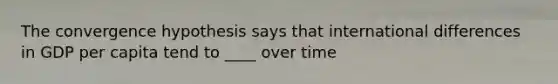 The convergence hypothesis says that international differences in GDP per capita tend to ____ over time