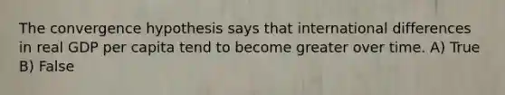 The convergence hypothesis says that international differences in real GDP per capita tend to become greater over time. A) True B) False
