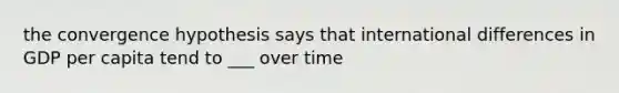 the convergence hypothesis says that international differences in GDP per capita tend to ___ over time