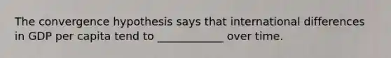 The convergence hypothesis says that international differences in GDP per capita tend to ____________ over time.