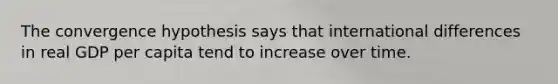 The convergence hypothesis says that international differences in real GDP per capita tend to increase over time.