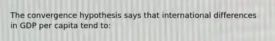The convergence hypothesis says that international differences in GDP per capita tend to: