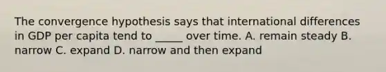 The convergence hypothesis says that international differences in GDP per capita tend to _____ over time. A. remain steady B. narrow C. expand D. narrow and then expand