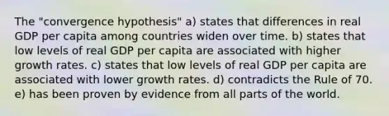 The "convergence hypothesis" a) states that differences in real GDP per capita among countries widen over time. b) states that low levels of real GDP per capita are associated with higher growth rates. c) states that low levels of real GDP per capita are associated with lower growth rates. d) contradicts the Rule of 70. e) has been proven by evidence from all parts of the world.