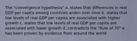 The "convergence hypothesis" a. states that differences in real GDP per capita among countries widen over time b. states that low levels of real GDP per capita are associated with higher growth c. states that low levels of real GDP per capita are associated with lower growth d. contradicts the "Rule of 70" e. has been proven by evidence from around the world