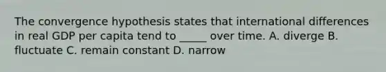 The convergence hypothesis states that international differences in real GDP per capita tend to _____ over time. A. diverge B. fluctuate C. remain constant D. narrow