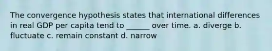 The convergence hypothesis states that international differences in real GDP per capita tend to ______ over time. a. diverge b. fluctuate c. remain constant d. narrow