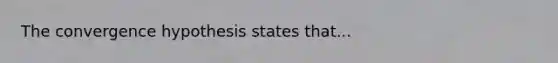 The convergence hypothesis states that...