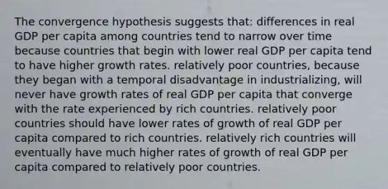 The convergence hypothesis suggests that: differences in real GDP per capita among countries tend to narrow over time because countries that begin with lower real GDP per capita tend to have higher growth rates. relatively poor countries, because they began with a temporal disadvantage in industrializing, will never have growth rates of real GDP per capita that converge with the rate experienced by rich countries. relatively poor countries should have lower rates of growth of real GDP per capita compared to rich countries. relatively rich countries will eventually have much higher rates of growth of real GDP per capita compared to relatively poor countries.