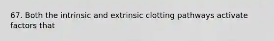 67. Both the intrinsic and extrinsic clotting pathways activate factors that