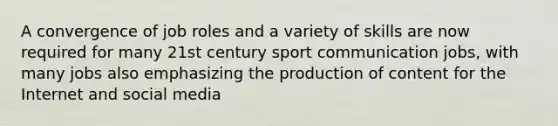 A convergence of job roles and a variety of skills are now required for many 21st century sport communication jobs, with many jobs also emphasizing the production of content for the Internet and social media