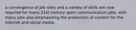 a convergence of job roles and a variety of skills are now required for many 21st century sport communication jobs, with many jobs also emphasizing the production of content for the internet and social media.