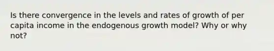 Is there convergence in the levels and rates of growth of per capita income in the endogenous growth model? Why or why not?