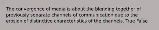 The convergence of media is about the blending together of previously separate channels of communication due to the erosion of distinctive characteristics of the channels. True False